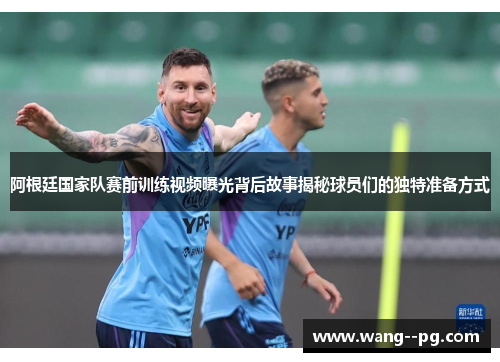 阿根廷国家队赛前训练视频曝光背后故事揭秘球员们的独特准备方式