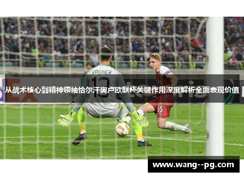 从战术核心到精神领袖恰尔汗奥卢欧联杯关键作用深度解析全面表现价值