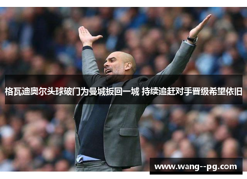 格瓦迪奥尔头球破门为曼城扳回一城 持续追赶对手晋级希望依旧