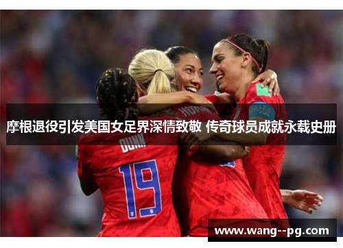 摩根退役引发美国女足界深情致敬 传奇球员成就永载史册