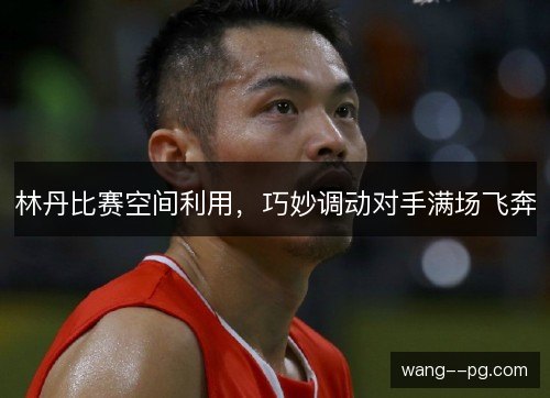 林丹比赛空间利用，巧妙调动对手满场飞奔