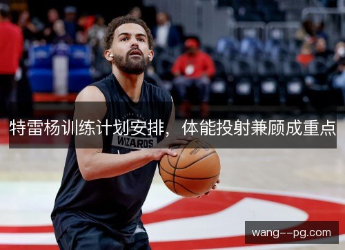 特雷杨训练计划安排,体能投射兼顾成重点 特雷杨训练计划安排,体能投射兼顾成重点